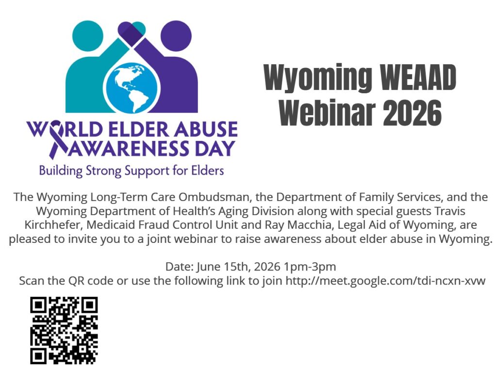 The Wyoming Long-Term Care Ombudsman, the Department of Family Services, and the Wyoming Department of Health’s Aging
Division along with special guests Travis Kirchhefer, Medicaid Fraud Control Unit and Ray Macchia, Legal Aid of Wyoming, are
pleased to invite you to a joint webinar to raise awareness about elder abuse in Wyoming.
Date: June 15th, 2026 1pm-3pm